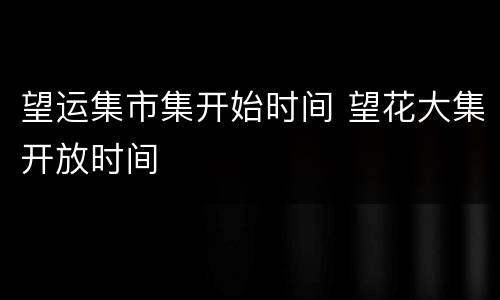 望运集市集开始时间 望花大集开放时间