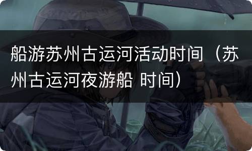 船游苏州古运河活动时间（苏州古运河夜游船 时间）