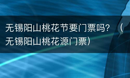 无锡阳山桃花节要门票吗？（无锡阳山桃花源门票）