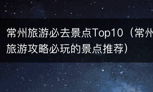 常州旅游必去景点Top10（常州旅游攻略必玩的景点推荐）