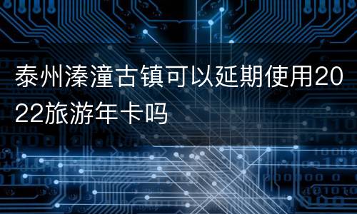 泰州溱潼古镇可以延期使用2022旅游年卡吗
