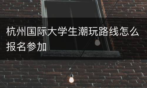 杭州国际大学生潮玩路线怎么报名参加