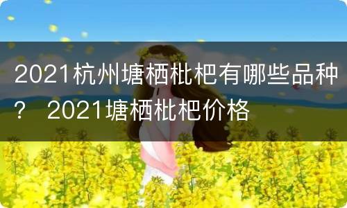2021杭州塘栖枇杷有哪些品种？ 2021塘栖枇杷价格
