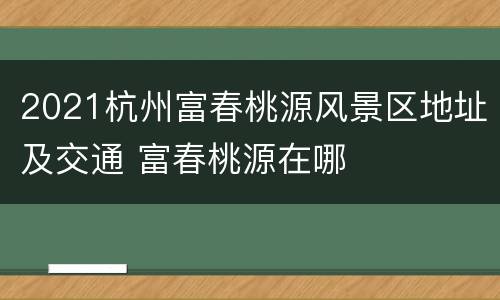 2021杭州富春桃源风景区地址及交通 富春桃源在哪