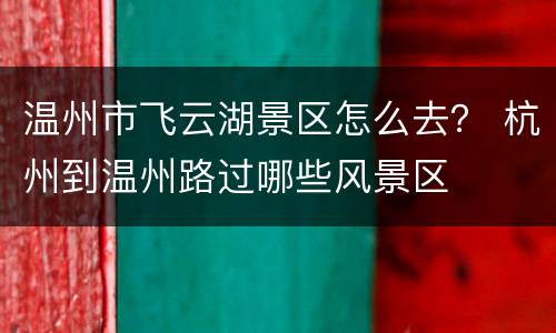 温州市飞云湖景区怎么去？ 杭州到温州路过哪些风景区