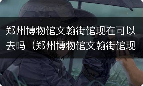 郑州博物馆文翰街馆现在可以去吗（郑州博物馆文翰街馆现在可以去吗多少钱）