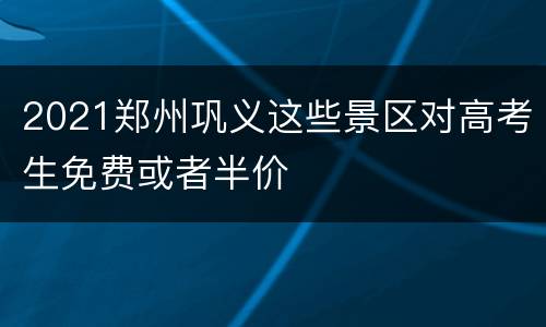 2021郑州巩义这些景区对高考生免费或者半价