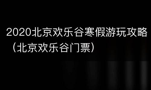 2020北京欢乐谷寒假游玩攻略（北京欢乐谷门票）