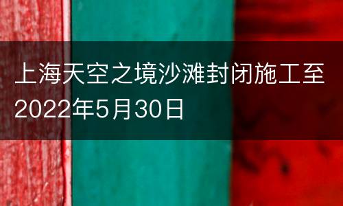上海天空之境沙滩封闭施工至2022年5月30日