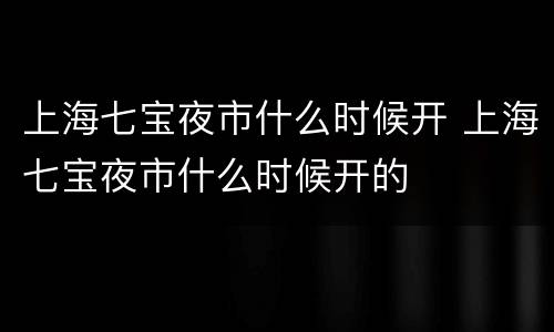 上海七宝夜市什么时候开 上海七宝夜市什么时候开的