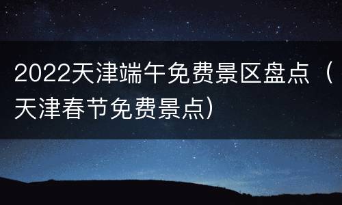 2022天津端午免费景区盘点（天津春节免费景点）