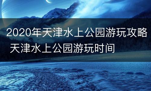 2020年天津水上公园游玩攻略 天津水上公园游玩时间