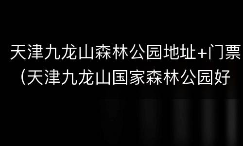 天津九龙山森林公园地址+门票（天津九龙山国家森林公园好玩吗）
