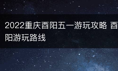 2022重庆酉阳五一游玩攻略 酉阳游玩路线