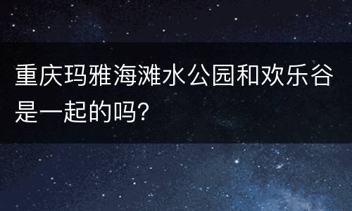 重庆玛雅海滩水公园和欢乐谷是一起的吗？