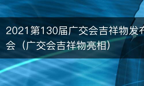 2021第130届广交会吉祥物发布会（广交会吉祥物亮相）