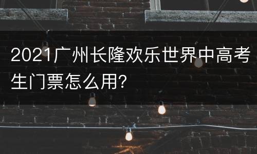 2021广州长隆欢乐世界中高考生门票怎么用？