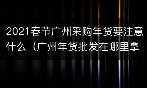 2021春节广州采购年货要注意什么（广州年货批发在哪里拿）