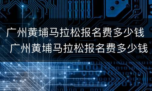 广州黄埔马拉松报名费多少钱 广州黄埔马拉松报名费多少钱啊