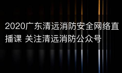 2020广东清远消防安全网络直播课 关注清远消防公众号