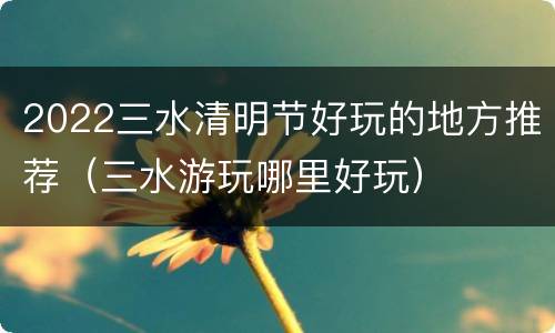 2022三水清明节好玩的地方推荐（三水游玩哪里好玩）
