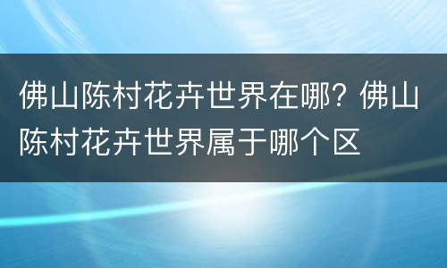 佛山陈村花卉世界在哪? 佛山陈村花卉世界属于哪个区