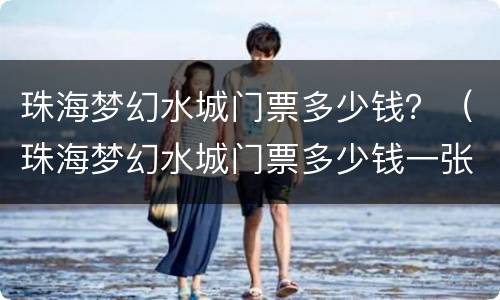 珠海梦幻水城门票多少钱？（珠海梦幻水城门票多少钱一张）