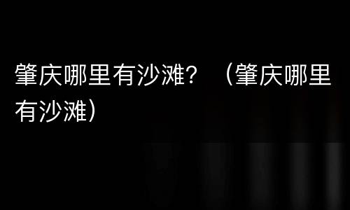 肇庆哪里有沙滩？（肇庆哪里有沙滩）