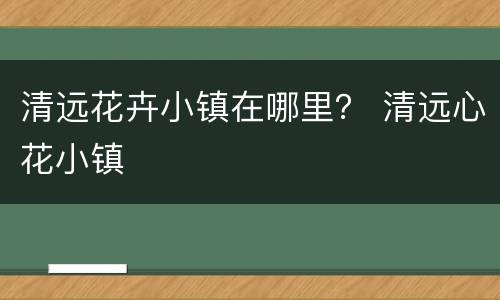 清远花卉小镇在哪里？ 清远心花小镇