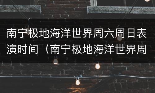 南宁极地海洋世界周六周日表演时间（南宁极地海洋世界周六周日表演时间是几点）