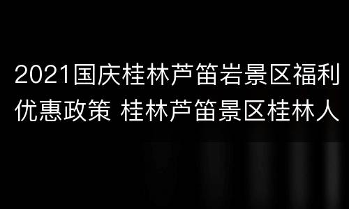 2021国庆桂林芦笛岩景区福利优惠政策 桂林芦笛景区桂林人免票么