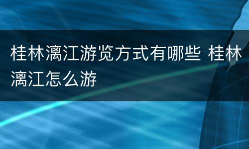 桂林漓江游览方式有哪些 桂林漓江怎么游