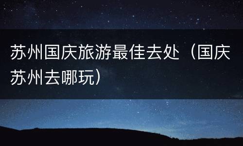 苏州国庆旅游最佳去处（国庆苏州去哪玩）