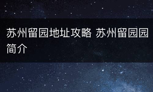 苏州留园地址攻略 苏州留园园简介