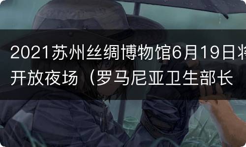 2021苏州丝绸博物馆6月19日将开放夜场（罗马尼亚卫生部长）