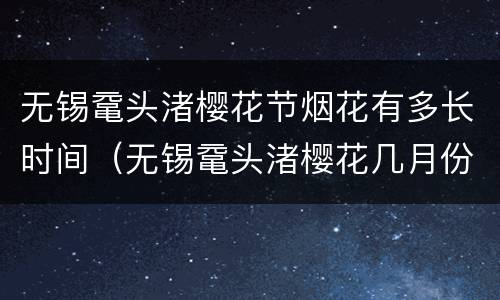 无锡鼋头渚樱花节烟花有多长时间（无锡鼋头渚樱花几月份开花）