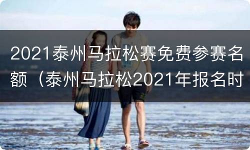 2021泰州马拉松赛免费参赛名额（泰州马拉松2021年报名时间）