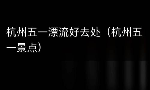 杭州五一漂流好去处（杭州五一景点）