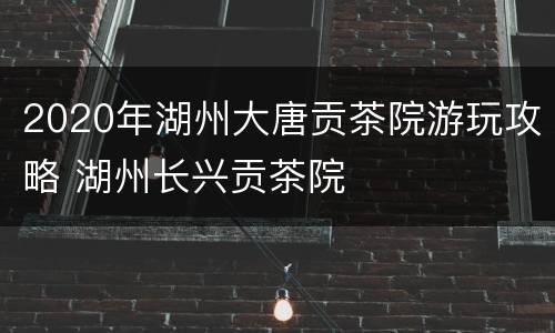 2020年湖州大唐贡茶院游玩攻略 湖州长兴贡茶院