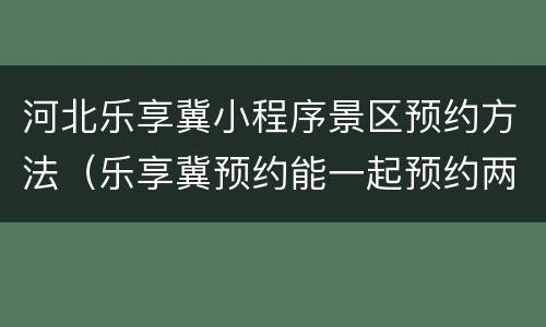 河北乐享冀小程序景区预约方法（乐享冀预约能一起预约两个人吗）