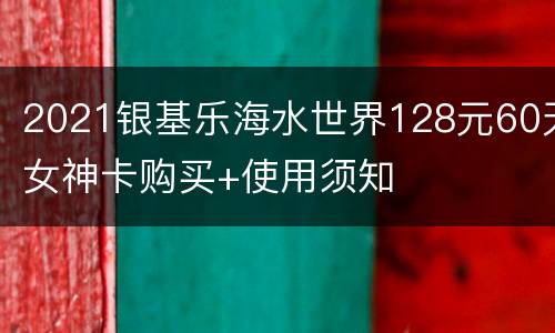 2021银基乐海水世界128元60天女神卡购买+使用须知