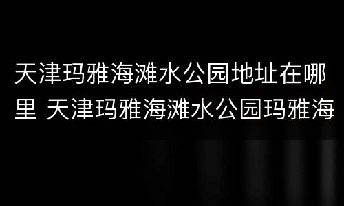 天津玛雅海滩水公园地址在哪里 天津玛雅海滩水公园玛雅海滩
