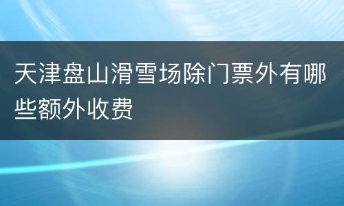 天津盘山滑雪场除门票外有哪些额外收费