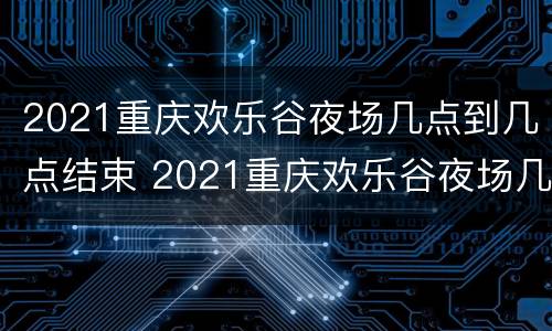 2021重庆欢乐谷夜场几点到几点结束 2021重庆欢乐谷夜场几点到几点结束营业