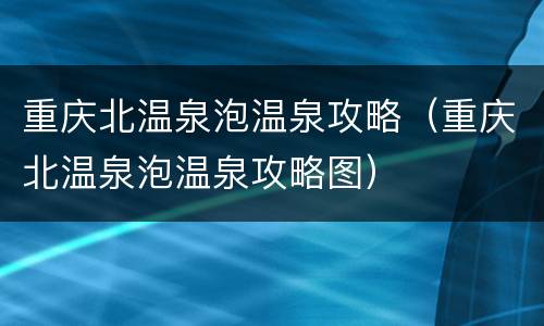 重庆北温泉泡温泉攻略（重庆北温泉泡温泉攻略图）