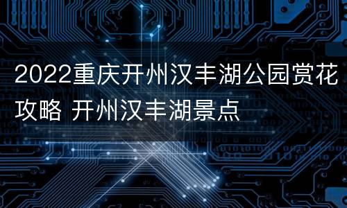 2022重庆开州汉丰湖公园赏花攻略 开州汉丰湖景点