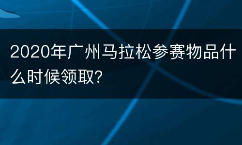 2020年广州马拉松参赛物品什么时候领取？