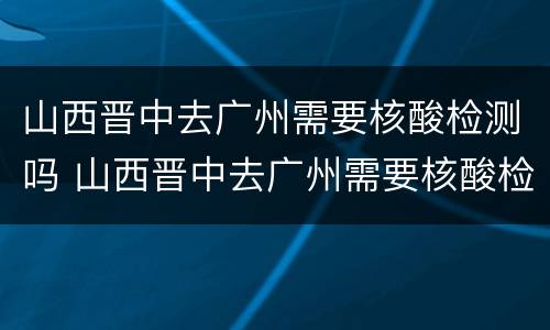 山西晋中去广州需要核酸检测吗 山西晋中去广州需要核酸检测吗今天