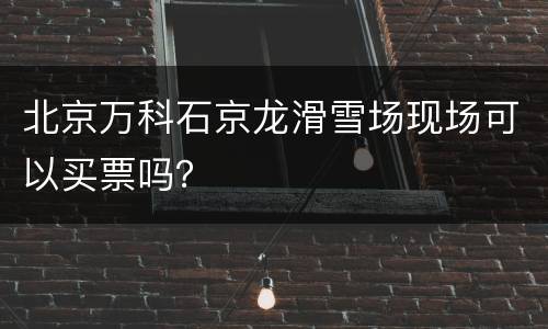 北京万科石京龙滑雪场现场可以买票吗？
