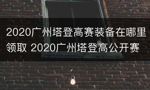 2020广州塔登高赛装备在哪里领取 2020广州塔登高公开赛